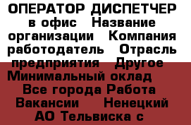 ОПЕРАТОР-ДИСПЕТЧЕР в офис › Название организации ­ Компания-работодатель › Отрасль предприятия ­ Другое › Минимальный оклад ­ 1 - Все города Работа » Вакансии   . Ненецкий АО,Тельвиска с.